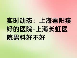 实时动态：上海看阳痿好的医院-上海长虹医院男科好不好