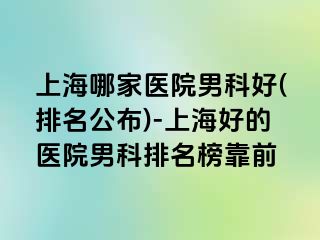 上海哪家医院男科好(排名公布)-上海好的医院男科排名榜靠前