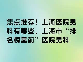 焦点推荐！上海医院男科有哪些，上海市“排名榜靠前”医院男科