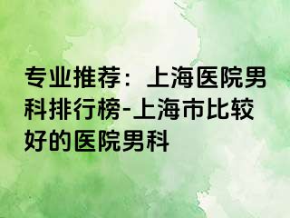 专业推荐：上海医院男科排行榜-上海市比较好的医院男科
