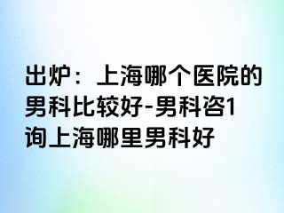 出炉：上海哪个医院的男科比较好-男科咨1询上海哪里男科好