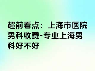 超前看点：上海市医院男科收费-专业上海男科好不好