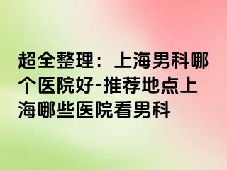 超全整理：上海男科哪个医院好-推荐地点上海哪些医院看男科