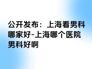 公开发布：上海看男科哪家好-上海哪个医院男科好啊