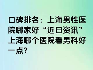 口碑排名：上海男性医院哪家好“近日资讯”上海哪个医院看男科好一点?