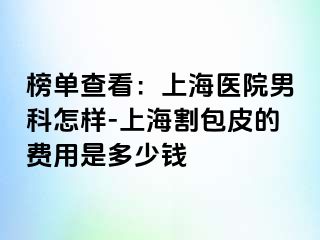 榜单查看：上海医院男科怎样-上海割包皮的费用是多少钱