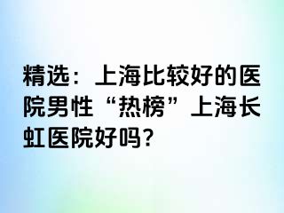 精选：上海比较好的医院男性“热榜”上海长虹医院好吗?