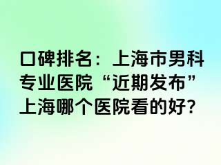口碑排名：上海市男科专业医院“近期发布”上海哪个医院看的好?