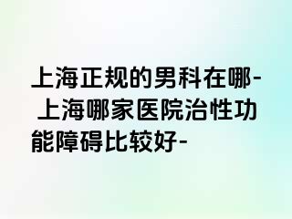 上海正规的男科在哪- 上海哪家医院治性功能障碍比较好-