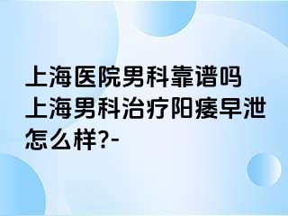 上海医院男科靠谱吗 上海男科治疗阳痿早泄怎么样?-