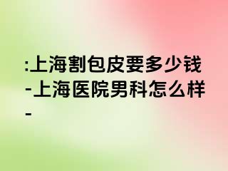 :上海割包皮要多少钱-上海医院男科怎么样-