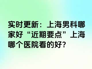 实时更新：上海男科哪家好“近期要点”上海哪个医院看的好?