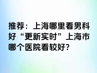 推荐：上海哪里看男科好“更新实时”上海市哪个医院看较好?