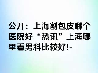 公开：上海割包皮哪个医院好“热讯”上海哪里看男科比较好!-