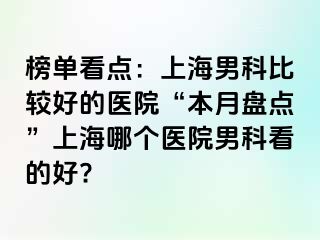榜单看点：上海男科比较好的医院“本月盘点”上海哪个医院男科看的好?