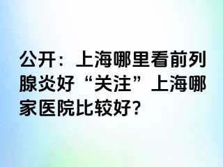 公开：上海哪里看前列腺炎好“关注”上海哪家医院比较好?