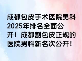 成都包皮手术医院男科2025年排名全面公开！成都割包皮正规的医院男科新名次公开！