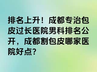 排名上升！成都专治包皮过长医院男科排名公开，成都割包皮哪家医院好点？