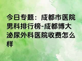 今日专题：成都市医院男科排行榜-成都博大泌尿外科医院收费怎么样