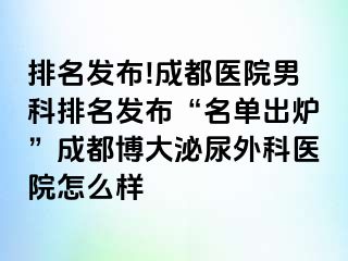 排名发布!成都医院男科排名发布“名单出炉”成都博大泌尿外科医院怎么样