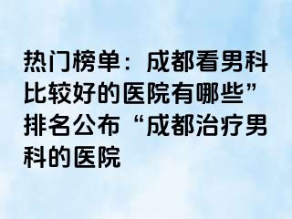 热门榜单：成都看男科比较好的医院有哪些”排名公布“成都治疗男科的医院