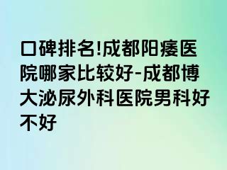 口碑排名!成都阳痿医院哪家比较好-成都博大泌尿外科医院男科好不好