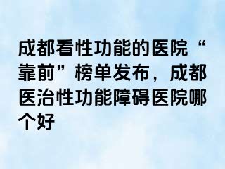 成都看性功能的医院“靠前”榜单发布，成都医治性功能障碍医院哪个好