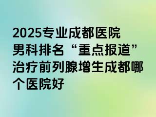 2025专业成都医院男科排名“重点报道”治疗前列腺增生成都哪个医院好