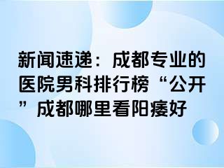 新闻速递：成都专业的医院男科排行榜“公开”成都哪里看阳痿好