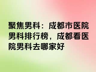 聚焦男科：成都市医院男科排行榜，成都看医院男科去哪家好