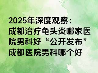2025年深度观察：成都治疗龟头炎哪家医院男科好“公开发布”成都医院男科哪个好