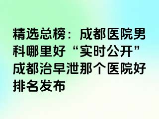精选总榜：成都医院男科哪里好“实时公开”成都治早泄那个医院好排名发布