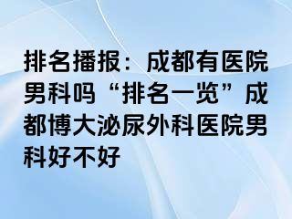 排名播报：成都有医院男科吗“排名一览”成都博大泌尿外科医院男科好不好