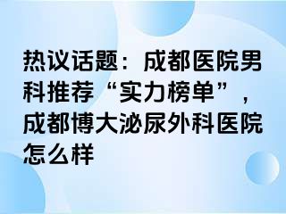 热议话题：成都医院男科推荐“实力榜单”，成都博大泌尿外科医院怎么样