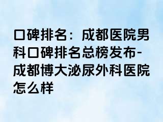 口碑排名：成都医院男科口碑排名总榜发布-成都博大泌尿外科医院怎么样