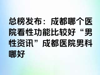 总榜发布：成都哪个医院看性功能比较好“男性资讯”成都医院男科哪好