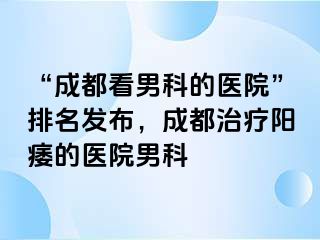 “成都看男科的医院”排名发布，成都治疗阳痿的医院男科
