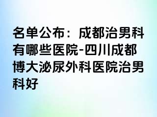 名单公布：成都治男科有哪些医院-四川成都博大泌尿外科医院治男科好