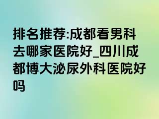 排名推荐:成都看男科去哪家医院好_四川成都博大泌尿外科医院好吗