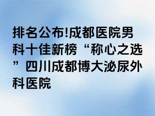 排名公布!成都医院男科十佳新榜“称心之选”四川成都博大泌尿外科医院
