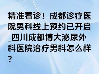精准看诊！成都诊疗医院男科线上预约已开启_四川成都博大泌尿外科医院治疗男科怎么样？