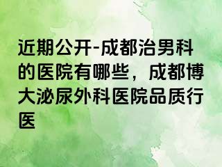 近期公开-成都治男科的医院有哪些，成都博大泌尿外科医院品质行医