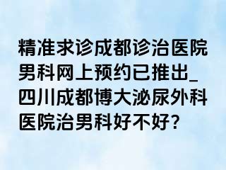 精准求诊成都诊治医院男科网上预约已推出_四川成都博大泌尿外科医院治男科好不好？