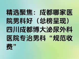 精选聚焦：成都哪家医院男科好（总榜呈现）四川成都博大泌尿外科医院专治男科“规范收费”