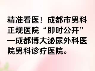 精准看医！成都市男科正规医院“即时公开”—成都博大泌尿外科医院男科诊疗医院。