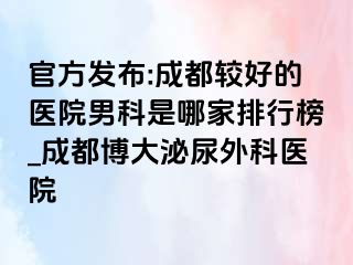 官方发布:成都较好的医院男科是哪家排行榜_成都博大泌尿外科医院
