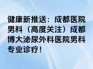 健康新推送：成都医院男科（高度关注）成都博大泌尿外科医院男科专业诊疗！