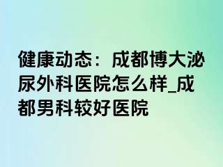 健康动态：成都博大泌尿外科医院怎么样_成都男科较好医院