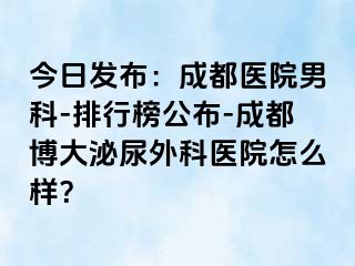 今日发布：成都医院男科-排行榜公布-成都博大泌尿外科医院怎么样？
