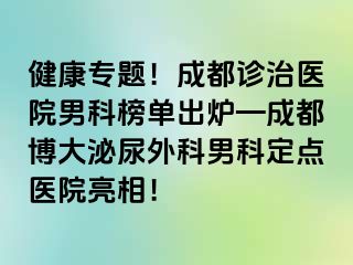 健康专题！成都诊治医院男科榜单出炉—成都博大泌尿外科男科定点医院亮相！
